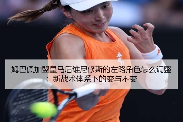 姆巴佩加盟皇马后维尼修斯的左路角色怎么调整：新战术体系下的变与不变